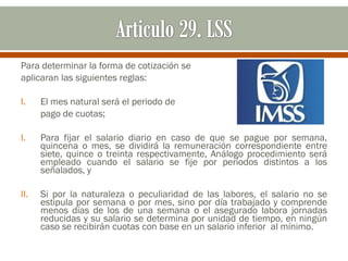Para determinar la forma de cotización se
aplicaran las siguientes reglas:
I. El mes natural será el periodo de
pago de cuotas;
I. Para fijar el salario diario en caso de que se pague por semana,
quincena o mes, se dividirá la remuneración correspondiente entre
siete, quince o treinta respectivamente, Análogo procedimiento será
empleado cuando el salario se fije por periodos distintos a los
señalados, y
II. Si por la naturaleza o peculiaridad de las labores, el salario no se
estipula por semana o por mes, sino por día trabajado y comprende
menos días de los de una semana o el asegurado labora jornadas
reducidas y su salario se determina por unidad de tiempo, en ningún
caso se recibirán cuotas con base en un salario inferior al mínimo.
 