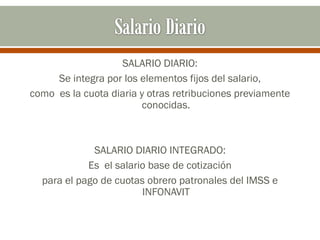 SALARIO DIARIO:
Se integra por los elementos fijos del salario,
como es la cuota diaria y otras retribuciones previamente
conocidas.
SALARIO DIARIO INTEGRADO:
Es el salario base de cotización
para el pago de cuotas obrero patronales del IMSS e
INFONAVIT
 