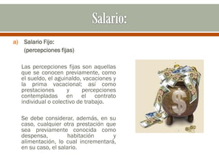 a) Salario Fijo:
(percepciones fijas)
Las percepciones fijas son aquellas
que se conocen previamente, como
el sueldo, el aguinaldo, vacaciones y
la prima vacacional; así como
prestaciones y percepciones
contempladas en el contrato
individual o colectivo de trabajo.
Se debe considerar, además, en su
caso, cualquier otra prestación que
sea previamente conocida como
despensa, habitación y
alimentación, lo cual incrementará,
en su caso, el salario.
 