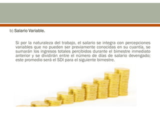 b) Salario Variable.
Si por la naturaleza del trabajo, el salario se integra con percepciones
variables que no pueden ser previamente conocidas en su cuantía, se
sumarán los ingresos totales percibidos durante el bimestre inmediato
anterior y se dividirán entre el número de días de salario devengado;
este promedio será el SDI para el siguiente bimestre.
 