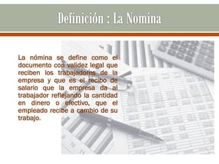 La nómina se define como el
documento con validez legal que
reciben los trabajadores de la
empresa y que es el recibo de
salario que la empresa da al
trabajador reflejando la cantidad
en dinero o efectivo, que el
empleado recibe a cambio de su
trabajo.
 
