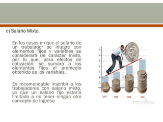 c) Salario Mixto.
En los casos en que el salario de
un trabajador se integre con
elementos fijos y variables se
considerará de carácter mixto,
por lo que, para efectos de
cotización, se sumará a los
elementos fijos el promedio
obtenido de los variables.
Es recomendable inscribir a los
trabajadores con salario mixto,
ya que un salario fijo estaría
limitado a no tener ningún otro
concepto de ingreso
 