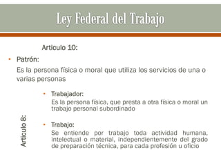 Articulo 10:
• Patrón:
Es la persona física o moral que utiliza los servicios de una o
varias personas
Articulo8:
• Trabajador:
Es la persona física, que presta a otra física o moral un
trabajo personal subordinado
• Trabajo:
Se entiende por trabajo toda actividad humana,
intelectual o material, independientemente del grado
de preparación técnica, para cada profesión u oficio
 