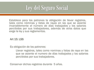 Establece para los patrones la obligación de llevar registros,
tales como nóminas y listas de rayas en las que se asiente
invariablemente el número de días trabajados y los salarios
percibidos por sus trabajadores, además de otros datos que
exige la ley y sus reglamentos.
Art 15: LSS
Es obligación de los patrones:
Llevar registros, tales como nominas y listas de raya en las
que se asiente el numero de días trabajados y los salarios
percibidos por sus trabajadores.
Conservar dichos registros durante 5 años.
 
