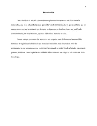 3
Introducción
La sociedad se ve atacada constantemente por nuevos trastornos, uno de ellos es la
nomofobia, que en la actualidad es algo que se ha venido normalizando, ya que es un tema que no
es muy conocido por la sociedad, por lo tanto, la dependencia al celular busca ser justificada
constantemente por el ser humano, dejando así la salud mental a un lado.
En este trabajo, queremos dar a conocer una pequeña parte de lo que es la nomofobia,
hablando de algunas características que abarca ese trastorno, para así crear un poco de
conciencia, ya que las personas que conforman la sociedad, se están viendo afectadas gravemente
por este problema, causado por las necesidades del ser humano con respecto a la evolución de la
tecnología.
 