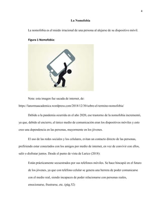 4
La Nomofobia
La nomofobia es el miedo irracional de una persona al alejarse de su dispositivo móvil.
Figura 1 Nomofobia:
Nota: esta imagen fue sacada de internet, de:
https://lanormaacademica.wordpress.com/2018/12/30/sobre-el-termino-nomofobia/
Debido a la pandemia ocurrida en el año 2020, ese trastorno de la nomofobia incrementó,
ya que, debido al encierro, el único medio de comunicación eran los dispositivos móviles y esto
creo una dependencia en las personas, mayormente en los jóvenes.
El uso de las redes sociales y los celulares, evitan un contacto directo de las personas,
prefiriendo estar conectados con los amigos por medio de internet, en vez de convivir con ellos,
salir o disfrutar juntos. Desde el punto de vista de Larico (2018):
Están prácticamente secuestrados por sus teléfonos móviles. Se hace hincapié en el futuro
de los jóvenes, ya que con teléfono celular se genera una berrera de poder comunicarse
con el medio real, siendo incapaces de poder relacionarse con personas reales,
emocionarse, frustrarse, etc. (pág.52)
 