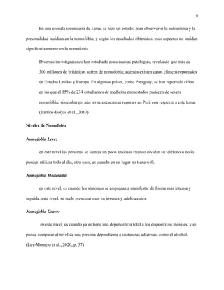 6
En una escuela secundaria de Lima, se hizo un estudio para observar si la autoestima y la
personalidad incidían en la nomofobia, y según los resultados obtenidos, esos aspectos no inciden
significativamente en la nomofobia.
Diversas investigaciones han estudiado estas nuevas patologías, revelando que más de
300 millones de británicos sufren de nomofobia; además existen casos clínicos reportados
en Estados Unidos y Europa. En algunos países, como Paraguay, se han reportado cifras
en las que el 15% de 234 estudiantes de medicina encuestados padecen de severa
nomofobia; sin embargo, aún no se encuentran reportes en Perú con respecto a este tema.
(Barrios-Borjas et al., 2017)
Niveles de Nomofobia
Nomofobia Leve:
en este nivel las personas se sientes un poco ansiosas cuando olvidan su teléfono o no lo
pueden utilizar todo el día, otro caso, es cuando en un lugar no tiene wifi.
Nomofobia Moderada:
en este nivel, es cuando los síntomas se empiezan a manifestar de forma más intensa y
seguida, este nivel, se suele presentar más en jóvenes y adolescentes:
Nomofobia Grave:
en este nivel, es cuando ya se tiene una dependencia total a los dispositivos móviles, y se
puede comparar al nivel de una persona dependiente a sustancias adictivas, como el alcohol.
(Luy-Montejo et al., 2020, p. 57)
 