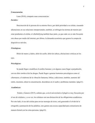 7
Consecuencias
Luna (2018), comparte unas consecuencias:
Sociales:
Desconexión de la persona de su entorno físico, por darle prioridad a su celular, causando
afectaciones en sus relaciones interpersonales, también, se infringen las normas de transito por
estar pendientes al celular, el ciberbullying también hace parte, ya que cada vez es más frecuente
este abuso por medio del internet, por último, la demanda económica que genera la compra de
dispositivos móviles.
Fisiológicas:
Dolor de manos y dedos, dolor de cuello, dolor de cabeza, afectaciones crónicas en los
ojos.
Psicológicas:
Se puede llegar a modificar el cerebro humano y en algunos casos llegar a perjudicarlo,
con un efeto similar al de las drogas. Puede llegar a generar trastornos psicológicos como el
cibermareo, el síndrome de la vibración fantasma, fobias y adicciones, también, aumento del
estrés, insomnio, altera la concentración, desordenes en el sueño y problemas mentales. (pág.61).
Académicas:
Toledo y Gamero (2015), señalan que, a nivel universitario el plagió es muy frecuente por
el uso de celulares, y a su vez, los celulares son una distracción de las obligaciones académicas.
Por otro lado, el uso del celular para enviar mensajes de texto, está generando el olvido de la
ortografía y puntuación de las palabras, esto genera una escaza capacidad para comunicarse de
manera formal con las otras personas. (pág.63).
 