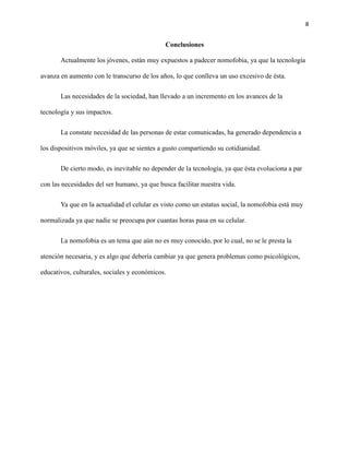 8
Conclusiones
Actualmente los jóvenes, están muy expuestos a padecer nomofobia, ya que la tecnología
avanza en aumento con le transcurso de los años, lo que conlleva un uso excesivo de ésta.
Las necesidades de la sociedad, han llevado a un incremento en los avances de la
tecnología y sus impactos.
La constate necesidad de las personas de estar comunicadas, ha generado dependencia a
los dispositivos móviles, ya que se sientes a gusto compartiendo su cotidianidad.
De cierto modo, es inevitable no depender de la tecnología, ya que ésta evoluciona a par
con las necesidades del ser humano, ya que busca facilitar nuestra vida.
Ya que en la actualidad el celular es visto como un estatus social, la nomofobia está muy
normalizada ya que nadie se preocupa por cuantas horas pasa en su celular.
La nomofobia es un tema que aún no es muy conocido, por lo cual, no se le presta la
atención necesaria, y es algo que debería cambiar ya que genera problemas como psicológicos,
educativos, culturales, sociales y económicos.
 