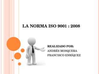 LA NORMA ISO 9001 : 2008 REALIZADO POR: ANDRÉS MOSQUERA FRANCISCO ENRÍQUEZ 