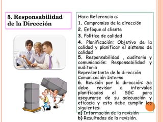 5. Responsabilidad de la Dirección Hace Referencia a: 1.  Compromiso de la dirección  2.  Enfoque al cliente 3.  Política de calidad 4.  Planificación: Objetivo de la calidad y planificar el sistema de calidad 5.  Responsabilidad , auditoria y comunicación: Responsabilidad y auditoria Representante de la dirección  Comunicación Interna 6.  Revisión por la dirección: Se debe revisar a intervalos planificados el SGC para asegurarse de su adecuación y eficacia y esta debe cumplir los siguientes:  a)  Información de la revisión  b)  Resultados de la revisión. 