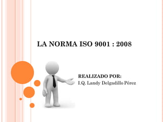LA NORMA ISO 9001 : 2008



          REALIZADO POR:
          I.Q. Landy Delgadillo Pérez
 
