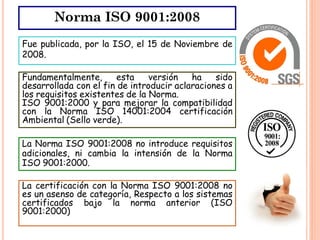 Norma ISO 9001:2008
Fue publicada, por la ISO, el 15 de Noviembre de
2008.

Fundamentalmente,       esta    versión   ha    sido
desarrollada con el fin de introducir aclaraciones a
los requisitos existentes de la Norma.
ISO 9001:2000 y para mejorar la compatibilidad
con la Norma ISO 14001:2004 certificación
Ambiental (Sello verde).

La Norma ISO 9001:2008 no introduce requisitos
adicionales, ni cambia la intensión de la Norma
ISO 9001:2000.

La certificación con la Norma ISO 9001:2008 no
es un asenso de categoría, Respecto a los sistemas
certificados bajo la norma anterior (ISO
9001:2000)
 