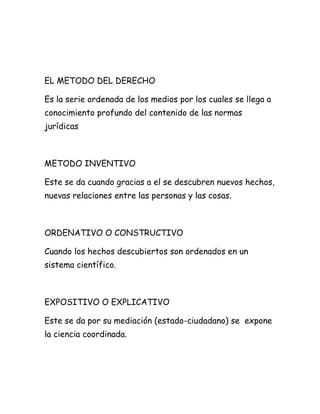 EL METODO DEL DERECHO
Es la serie ordenada de los medios por los cuales se llega a
conocimiento profundo del contenido de las normas
jurídicas
METODO INVENTIVO
Este se da cuando gracias a el se descubren nuevos hechos,
nuevas relaciones entre las personas y las cosas.
ORDENATIVO O CONSTRUCTIVO
Cuando los hechos descubiertos son ordenados en un
sistema científico.
EXPOSITIVO O EXPLICATIVO
Este se da por su mediación (estado-ciudadano) se expone
la ciencia coordinada.
 