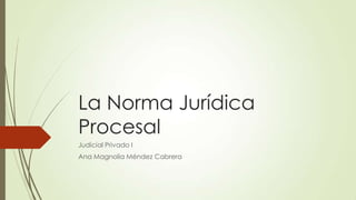 La Norma Jurídica
Procesal
Judicial Privado I
Ana Magnolia Méndez Cabrera
 