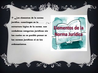  Los elementos de la norma
jurídica, constituyen en la
estructura lógica de la norma, son
verdaderas categorías jurídicas sin
las cuales no es posible pensar en
las normas jurídicas ni en los
ordenamientos.
 