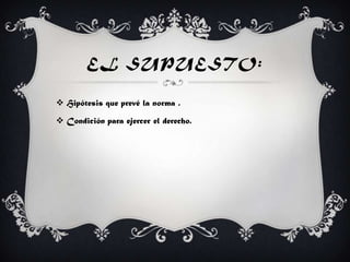 EL SUPUESTO:
 Hipótesis que prevé la norma .
 Condición para ejercer el derecho.
 