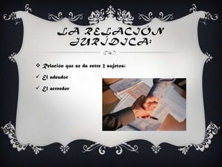LA RELACIÓN
JURÍDICA:
 Relación que se da entre 2 sujetos:
 El adeudor
 El acreedor
 