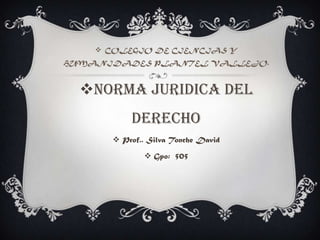  COLEGIO DE CIENCIAS Y
HUMANIDADES PLANTEL VALLEJO.
NORMA JURIDICA DEL
DERECHO
 Prof.. Silva Tonche David
 Gpo: 505
 