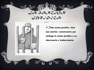 LA SANCIÓN
JURÍDICA:
 Toda norma jurídica, tiene
una sanción, consecuencia que
atribuye la norma jurídica a su
observancia e inobservancia.
 