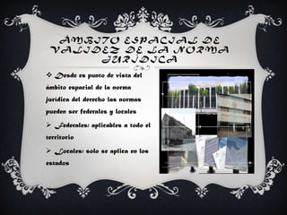 Á MB ITO ESPACIAL DE
VA LIDEZ DE LA NORMA
JURÍDICA
 Desde es punto de vista del
ámbito espacial de la norma
jurídica del derecho las normas
pueden ser federales y locales
 Federales: aplicables a todo el
territorio
 Locales: solo se aplica en los
estados
 