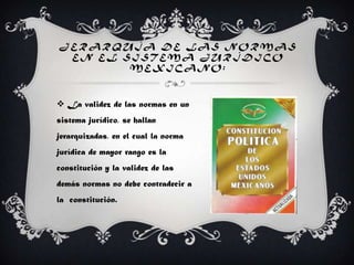 J E R A R Q U Í A D E L A S N O R M A S
E N E L S I S T E M A J U R Í D I C O
M E X I C A N O :
 La validez de las normas en un
sistema jurídico, se hallan
jerarquizadas, en el cual la norma
jurídica de mayor rango es la
constitución y la validez de las
demás normas no debe contradecir a
la constitución.
 