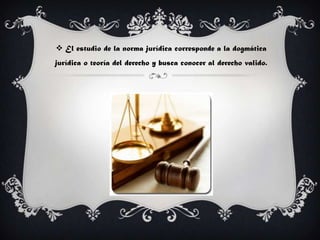 El estudio de la norma jurídica corresponde a la dogmática
jurídica o teoría del derecho y busca conocer al derecho valido.
 