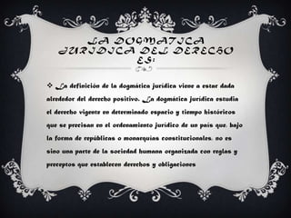 LA DOGMAT ICA
JUR IDICA DEL DERECHO
ES:
 La definición de la dogmática jurídica viene a estar dada
alrededor del derecho positivo. La dogmática jurídica estudia
el derecho vigente en determinado espacio y tiempo históricos
que se precisan en el ordenamiento jurídico de un país que, bajo
la forma de repúblicas o monarquías constitucionales, no es
sino una parte de la sociedad humana organizada con reglas y
preceptos que establecen derechos y obligaciones
 