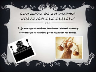 C O N C E P T O D E L A N O R M A
J U R Í D I C A D E L D E R E C H O :
 Es una regla de conducta heterónoma, bilateral, externa y
coercible; que es estudiada por la dogmática del derecho.
 