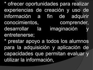 * ofrecer oportunidades para realizar experiencias de creación y uso de información a fin de adquirir conocimientos, comprender, desarrollar la imaginación y entretenerse;* prestar apoyo a todos los alumnos para la adquisición y aplicación de capacidades que permitan evaluar y utilizar la información, 