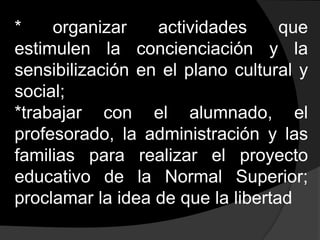 * organizar actividades que estimulen la concienciación y la sensibilización en el plano cultural y social;*trabajar con el alumnado, el profesorado, la administración y las familias para realizar el proyecto educativo de la Normal Superior; proclamar la idea de que la libertad