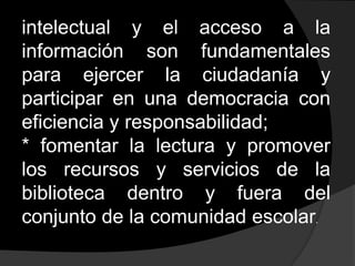 intelectual y el acceso a la información son fundamentales para ejercer la ciudadanía y participar en una democracia con eficiencia y responsabilidad;* fomentar la lectura y promover los recursos y servicios de la biblioteca dentro y fuera del conjunto de la comunidad escolar.