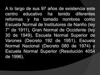 A lo largo de sus 97 años de existencia este centro educativo ha tenido diferentes reformas y ha tomado nombres como Escuela Normal de Institutores de Nariño (ley 7° de 1911), Gran Normal de Occidente (ley 30 de 1949), Escuela Normal Superior de Varones (Decreto 192 de 1951), Escuela Normal Nacional (Decreto 080 de 1974) y Escuela Normal Superior (Resolución 4054 de 1996).