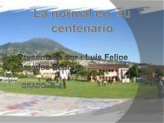 La normal en  su centenario Presentado por : Luis Felipe                    Paredes Bedoya Grado: 11-4 