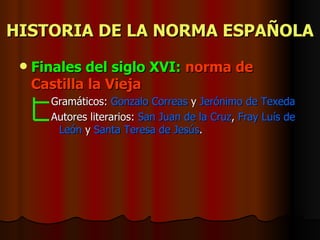 HISTORIA DE LA NORMA ESPAÑOLA Finales del siglo XVI:   norma de   Castilla la Vieja  Gramáticos:  Gonzalo Correas  y  Jerónimo de Texeda Autores literarios:  San Juan de la Cruz ,  Fray Luís de León  y  Santa Teresa de Jesús .   