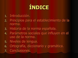 ÍNDICE Introducción. Principios para el establecimiento de la norma. Historia de la norma española. Parámetros sociales que influyen en el uso de la norma. Niveles de lengua. Ortografía, diccionario y gramática. Conclusiones. 