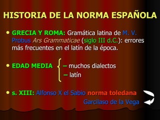 HISTORIA DE LA NORMA ESPAÑOLA GRECIA Y ROMA:  Gramática latina de  M. V. Probus   Ars Grammaticae  ( siglo III   d.C. ): errores más frecuentes en el latín de la época. EDAD MEDIA   –  muchos dialectos   –   latín s. XIII:  Alfonso X el Sabio   norma toledana   Garcilaso de la Vega 