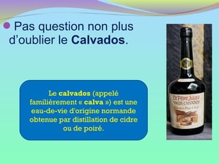 Pas question non plus
d’oublier le Calvados.
Le calvados (appelé
familièrement « calva ») est une
eau-de-vie d'origine normande
obtenue par distillation de cidre
ou de poiré.
 