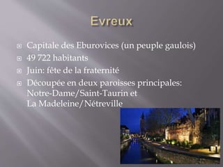  Capitale des Eburovices (un peuple gaulois)
 49 722 habitants
 Juin: fête de la fraternité
 Découpée en deux paroisses principales:
Notre-Dame/Saint-Taurin et
La Madeleine/Nétreville
 