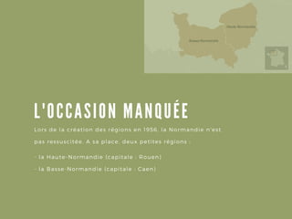 L' OCCA SION MA NQUÉE
- la Haute- Normandie ( capitale : Rouen)
- la Basse- Normandie ( capitale : Caen)
Lors de la création des régions en 1956, la Normandie n' est
pas ressuscitée. A sa place, deux petites régions :
 