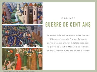 GUERRE DE CENT A NS
1 3 4 6 - 1 4 5 0
la Normandie est un enjeu entre les rois
d’ Angleterre et de France. Pendant
environ trente ans, les Anglais occupent
la province ( sauf le Mont- Saint- Michel) .
En 1431, Jeanne d’ Arc est brûlée à Rouen
Miniature des Vigiles de Charles VII, par Martial d'Auvergne. Source : Mandragore
 