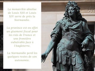 La monarchie absolue
de Louis XIII et Louis
XIV serre de près la
Normandie.
La province est en effet
un gisement fiscal pour
les rois de France et
une frontière
vulnérable face à
l'Angleterre.
La Normandie perd les
quelques restes de son
autonomie.
 