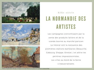 LA NORMA NDIE DES
A RTISTES
X I X e s i è c l e
Les campagnes s' enrichissent par la
vente des produits laitiers et de la
viande bovine au marché parisien
Le littoral voit la naissance des
premières stations balnéaires ( Deauville,
Cabourg, Dieppe, Etretat… ) et attire les
peintres impressionnistes.
Les villes au bord de la Seine
s’ industrialisent.
Peintures d’Eugène Boudin (Pâturages à Fervaques) et de Claude Monet (Sur les planches de Trouville et Le ruisseau de Robec
 
