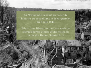 La Normandie revient au coeur de
l'histoire en accueillant le débarquement
du 6 juin 1944
Bilan : une libération précoce mais de
lourdes pertes civiles et des villes en
ruine (Le Havre, Saint-Lô...)
Vue dominante des ruines de St-Lô (Conseil Régional de Basse-Normandie / National Archives USA)
 