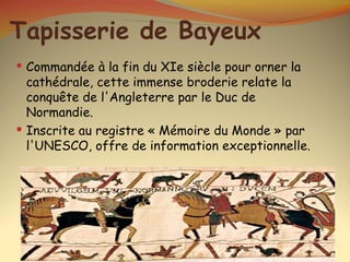 Tapisserie de Bayeux
 Commandée à la fin du XIe siècle pour orner la
  cathédrale, cette immense broderie relate la
  conquête de l'Angleterre par le Duc de
  Normandie.
 Inscrite au registre « Mémoire du Monde » par
  l'UNESCO, offre de information exceptionnelle.
 