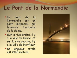 Le Pont de la Normandie
 Le     Pont     de     la
  Normandie est un
  pont suspendu qui
  traverse      l'estuaire
  de la Seine.
 Sur la rive droite, il y
  a la ville du Havre, et
  sur la rive gauche, il y
  a la Ville de Honfleur.
 Sa longueur totale
  est 2143 mètres.
 