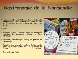 Gastronomie de la Normandie

 Pommes: sont souvent utilisés dans la cuisine, le
  remplacement des pommes de terre et les
  servir comme garniture dans de nombreux
  plats.

 Cidre.

 Produits laitiers: fromages sont de renommée
  mondiale (Du Camembert, Livarot et Pont
  l'Eveque)

 Calvados: emblématique brandy de pomme de
  Normandie.

 Recette : Par exemple, moules à la Normande
  sont les moules cuites avec des pommes et
  crème                              fraîche.

 Fruits de mer frais.
 