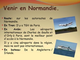 Venir en Normandie.
 Route:    sur   les    autoroutes    de
  Normandie.
 En Tren: Il y a TGV de Paris.
 En      Avión:       Les      aéroports
  internationaux de Charles de Gaulle et
  d'Orly à Paris, sont le meilleur point
  d'accès à la Normandie.
  Il y a cinq aéroports dans la région,
  mais ne sont pas internationaux.
 En    bateau: De la Angleterre /
  Irlande.
 