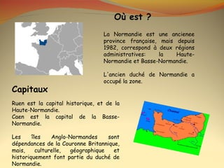 Où est ?
                                  La Normandie est une ancienee
                                  province française, mais depuis
                                  1982, correspond à deux régions
                                  administratives:   la    Haute-
                                  Normandie et Basse-Normandie.

                                  L'ancien duché de Normandie a
                                  occupé la zone.
Capitaux
Ruen est la capital historique, et de la
Haute-Normandie.
Caen est la capital de la Basse-
Normandie.

Les     îles    Anglo-Normandes    sont
dépendances de la Couronne Britannique,
mais,     culturelle, géographique   et
historiquement font partie du duché de
Normandie.
 