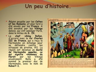 Un peu d’histoire.

 Région peuplée par les Celtes
  et les Romains, et plus tard a
  été envahi par les Francs. A
  été envahie par les Vikings
  danois, qui vint assiéger Paris,
  dans le milieu de S. IX.
 Le    chef     viking    Rollon,
  d'accord avec le roi Charles
  III de France, qui a reçu la
  Normandie en échange pour
  se défendre contre les
  attaques de pirates, 911. La
  région est devenue un duché
  de Normandie appelée, ce
  qui signifie «hommes du
  Nord»     par     les   Vikings
  envahissent. Rollo a été
  nommé le premier duc de
  Normandie, avec le nom de
  Robert I.
 